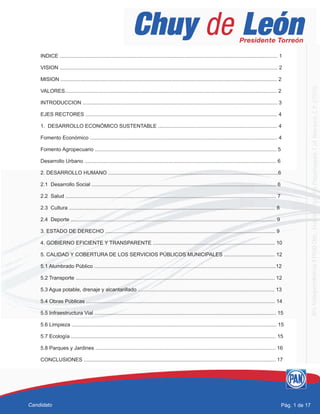 INDICE ...................................................................................................................................................... 1
VISION ...................................................................................................................................................... 2
MISION ..................................................................................................................................................... 2
VALORES.................................................................................................................................................. 2
INTRODUCCION ...................................................................................................................................... 3
EJES RECTORES .................................................................................................................................... 4
1. DESARROLLO ECONÓMICO SUSTENTABLE .................................................................................. 4
Fomento Económico ................................................................................................................................. 4
Fomento Agropecuario ............................................................................................................................. 5
Desarrollo Urbano .................................................................................................................................... 6
2. DESARROLLO HUMANO .....................................................................................................................6
2.1 Desarrollo Social ............................................................................................................................... 6
2.2 Salud ................................................................................................................................................. 7
2.3 Cultura .............................................................................................................................................. 8
2.4 Deporte ............................................................................................................................................. 9
3. ESTADO DE DERECHO ..................................................................................................................... 9
4. GOBIERNO EFICIENTE Y TRANSPARENTE .................................................................................... 10
5. CALIDAD Y COBERTURA DE LOS SERVICIOS PÚBLICOS MUNICIPALES ................................... 12
5.1 Alumbrado Público .............................................................................................................................12
5.2 Transporte ......................................................................................................................................... 12
5.3 Agua potable, drenaje y alcantarillado .............................................................................................. 13
5.4 Obras Públicas .................................................................................................................................. 14
5.5 Infraestructura Vial ............................................................................................................................. 15
5.6 Limpieza ............................................................................................................................................. 15
5.7 Ecología ............................................................................................................................................. 15
5.8 Parques y Jardines ............................................................................................................................ 16
CONCLUSIONES .................................................................................................................................... 17
Pág. 1 de 17Candidato
 