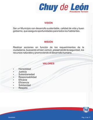 VISIÓN
MISIÓN
VALORES
Ser un Municipio con desarrollo sustentable, calidad de vida y buen
gobierno, que asegure oportunidades para todos los habitantes.
Realizar acciones en función de los requerimientos de la
ciudadanía, buscando el bien común, preservando la seguridad, los
recursos naturales y promoviendo el desarrollo humano.
?Honestidad
?Justicia
?Subsidiariedad
?Responsabilidad
?Eficacia
?Eficiencia
?Solidaridad
?Respeto
Pág. 2 de 17Candidato
 