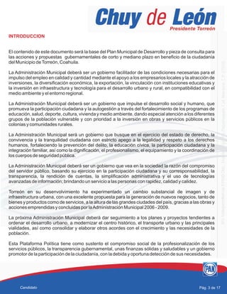 INTRODUCCION
El contenido de este documento será la base del Plan Municipal de Desarrollo y pieza de consulta para
las acciones y propuestas gubernamentales de corto y mediano plazo en beneficio de la ciudadanía
del Municipio deTorreón, Coahuila.
La Administración Municipal deberá ser un gobierno facilitador de las condiciones necesarias para el
impulso del empleo en calidad y cantidad mediante el apoyo a los empresarios locales y la atracción de
inversiones, la diversificación económica, la exportación, la vinculación con instituciones educativas y
la inversión en infraestructura y tecnología para el desarrollo urbano y rural, en compatibilidad con el
medio ambiente y el entorno regional.
La Administración Municipal deberá ser un gobierno que impulse el desarrollo social y humano, que
promueva la participación ciudadana y la autogestión a través del fortalecimiento de los programas de
educación, salud, deporte, cultura, vivienda y medio ambiente, dando especial atención a los diferentes
grupos de la población vulnerable y con prioridad a la inversión en obras y servicios públicos en la
colonias y comunidades rurales.
La Administración Municipal será un gobierno que busque en el ejercicio del estado de derecho, la
convivencia y la tranquilidad ciudadana con estricto apego a la legalidad y respeto a los derechos
humanos, fortaleciendo la prevención del delito, la educación cívica, la participación ciudadana y la
integración familiar, así como la dignificación, el profesionalismo, el equipamiento y la coordinación de
los cuerpos de seguridad pública.
La Administración Municipal deberá ser un gobierno que vea en la sociedad la razón del compromiso
del servidor público, basando su ejercicio en la participación ciudadana y su corresponsabilidad, la
transparencia, la rendición de cuentas, la simplificación administrativa y el uso de tecnologías
avanzadas de información; brindando un servicio a las personas con rapidez, calidad y calidez.
Torreón en su desenvolvimiento ha experimentado un cambio substancial de imagen y de
infraestructura urbana, con una excelente propuesta para la generación de nuevos negocios, tanto de
bienes y productos como de servicios, a la altura de las grandes ciudades del país, gracias a las obras y
acciones emprendidas y concluidas por laAdministración Municipal 2006 - 2009.
La próxima Administración Municipal deberá dar seguimiento a los planes y proyectos tendientes a
ordenar el desarrollo urbano, a modernizar el centro histórico, el transporte urbano y las principales
vialidades, así como consolidar y elaborar otros acordes con el crecimiento y las necesidades de la
población.
Esta Plataforma Política tiene como sustento el compromiso social de la profesionalización de los
servicios públicos, la transparencia gubernamental, unas finanzas sólidas y saludables y un gobierno
promotor de la participación de la ciudadanía, con la debida y oportuna detección de sus necesidades.
Pág. 3 de 17Candidato
 