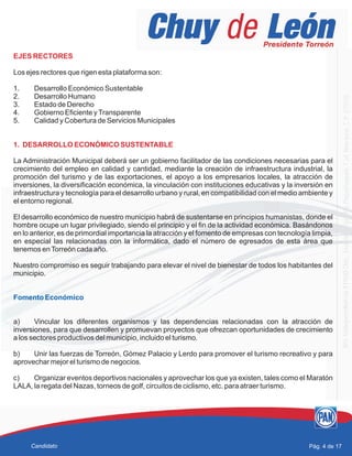 EJES RECTORES
1. DESARROLLO ECONÓMICO SUSTENTABLE
Los ejes rectores que rigen esta plataforma son:
1. Desarrollo Económico Sustentable
2. Desarrollo Humano
3. Estado de Derecho
4. Gobierno Eficiente yTransparente
5. Calidad y Cobertura de Servicios Municipales
La Administración Municipal deberá ser un gobierno facilitador de las condiciones necesarias para el
crecimiento del empleo en calidad y cantidad, mediante la creación de infraestructura industrial, la
promoción del turismo y de las exportaciones, el apoyo a los empresarios locales, la atracción de
inversiones, la diversificación económica, la vinculación con instituciones educativas y la inversión en
infraestructura y tecnología para el desarrollo urbano y rural, en compatibilidad con el medio ambiente y
el entorno regional.
El desarrollo económico de nuestro municipio habrá de sustentarse en principios humanistas, donde el
hombre ocupe un lugar privilegiado, siendo el principio y el fin de la actividad económica. Basándonos
en lo anterior, es de primordial importancia la atracción y el fomento de empresas con tecnología limpia,
en especial las relacionadas con la informática, dado el número de egresados de esta área que
tenemos enTorreón cada año.
Nuestro compromiso es seguir trabajando para elevar el nivel de bienestar de todos los habitantes del
municipio.
a) Vincular los diferentes organismos y las dependencias relacionadas con la atracción de
inversiones, para que desarrollen y promuevan proyectos que ofrezcan oportunidades de crecimiento
a los sectores productivos del municipio, incluido el turismo.
b) Unir las fuerzas de Torreón, Gómez Palacio y Lerdo para promover el turismo recreativo y para
aprovechar mejor el turismo de negocios.
c) Organizar eventos deportivos nacionales y aprovechar los que ya existen, tales como el Maratón
LALA, la regata del Nazas, torneos de golf, circuitos de ciclismo, etc. para atraer turismo.
Fomento Económico
Pág. 4 de 17Candidato
 