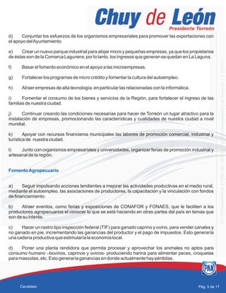 d) Conjuntar los esfuerzos de los organismos empresariales para promover las exportaciones con
el apoyo delAyuntamiento.
e) Crear un nuevo parque industrial para alojar micro y pequeñas empresas, ya que los propietarios
de éstas son de la Comarca Lagunera; por lo tanto, los ingresos que generan se quedan en La Laguna.
f) Basar el fomento económico en el apoyo a las microempresas.
g) Fortalecer los programas de micro crédito y fomentar la cultura del autoempleo.
h) Atraer empresas de alta tecnología, en particular las relacionadas con la informática.
i) Fomentar el consumo de los bienes y servicios de la Región, para fortalecer el ingreso de las
familias de nuestra ciudad.
j) Continuar creando las condiciones necesarias para hacer de Torreón un lugar atractivo para la
instalación de empresas, promocionando las características y cualidades de nuestra ciudad a nivel
mundial.
k) Apoyar con recursos financieros municipales las labores de promoción comercial, industrial y
turística de nuestra ciudad.
l) Junto con organismos empresariales y universidades, organizar ferias de promoción industrial y
artesanal de la región.
a) Seguir impulsando acciones tendientes a mejorar las actividades productivas en el medio rural,
mediante el autoempleo, las asociaciones de productores, la capacitación y la vinculación con fondos
de financiamiento.
b) Atraer eventos, como ferias y exposiciones de CONAFOR y FONAES, que le faciliten a los
productores agropecuarios el conocer lo que se está haciendo en otras partes del país en temas que
son de su interés.
c) Hacer un rastro tipo inspección federal (TIF) para ganado caprino y ovino, para vender canales y
no ganado en pie, incrementando las ganancias del productor y el pago de impuestos. Esto generaría
una cadena productiva que estimularía la economía local.
d) Poner una planta rendidora que permita procesar y aprovechar los animales no aptos para
consumo humano –bovinos, caprinos y ovinos- produciendo harina para alimentar peces, croquetas
para mascotas, etc. Esto generaría ganancias en donde actualmente hay pérdidas.
FomentoAgropecuario
Pág. 5 de 17Candidato
 