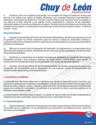 f) Construir, junto con el gobierno del estado, una carretera de Viesca al Cañón de Jimulco que
permita a los viajeros que vienen de Saltillo, Monterrey o las ciudades fronterizas hacia Mazatlán o
Zacatecas, evitar pasar por Matamoros, Torreón y Gómez Palacio para continuar hacia Cuencamé, lo
que reduciría el flujo vehicular y sus efectos (ruido, contaminación, deterioro de las vialidades,
accidentes viales) en la zona conurbada de La Laguna. También disminuiría el tiempo de recorrido y las
molestias de los viajeros, y se detonaría la economía del corredor Emiliano Zapata -Viesca – Cañón de
Jimulco – Lerdo.
a) Impulsar la operatividad del Centro de Planeación Metropolitano, aplicar los proyectos que en él
se generen y buscar los fondos necesarios para los mismos a efecto de desarrollar armónica y
conjuntamente a los municipios que forman parte de la zona metropolitana de La Laguna para beneficio
de todos sus habitantes.
b) Reforzar el vínculo entre la planeación del desarrollo, la programación y el presupuesto de la
administración pública municipal, orientándola hacia la atención de las necesidades más apremiantes
de las colonias populares.
c) Conformar un mecanismo en el ámbito municipal que establezca la vinculación con el sector
inmobiliario privado y que produzca reservas de suelo urbano (COPRODER), para facilitar la
construcción de viviendas de interés social destinadas a las familias de menores ingresos.
d) Impulsar, a través de la Dirección de Pensiones del Mpio. De Torreón, programas de apoyo a los
empleados del Ayuntamiento para la adquisición de una vivienda, usando el financiamiento del
Gobierno Federal para reducir el costo de la misma.
La Administración Municipal deberá ser un gobierno que impulse el desarrollo social y humano, que
promueva la participación ciudadana y la autogestión a través del fortalecimiento de los programas de
educación, salud, deporte, cultura, vivienda y medio ambiente, dando especial atención a los diferentes
grupos de la población vulnerable y con prioridad a la inversión en obras y servicios públicos en la
colonias y comunidades rurales.
La Administración Municipal deberá mejorar la calidad de vida de todas las familias fortaleciendo la
integración de cada una de ellas, para así poder impulsar su desarrollo armónico.
a) Seguir ampliando y mejorando los programas de asistencia para el desarrollo personal, familiar y
comunitario de los habitantes con la participación de asociaciones de asistencia social, clubes de
servicios y universidades.
Desarrollo Urbano
2.1 Desarrollo Social
2. DESARROLLO HUMANO
Pág. 6 de 17Candidato
 