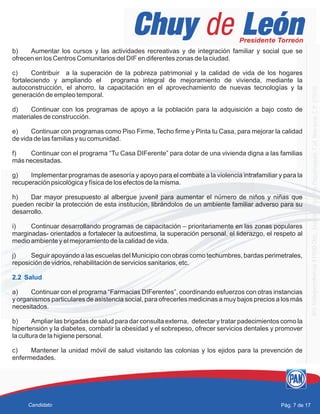 b) Aumentar los cursos y las actividades recreativas y de integración familiar y social que se
ofrecen en los Centros Comunitarios del DIF en diferentes zonas de la ciudad.
c) Contribuir a la superación de la pobreza patrimonial y la calidad de vida de los hogares
fortaleciendo y ampliando el programa integral de mejoramiento de vivienda, mediante la
autoconstrucción, el ahorro, la capacitación en el aprovechamiento de nuevas tecnologías y la
generación de empleo temporal.
d) Continuar con los programas de apoyo a la población para la adquisición a bajo costo de
materiales de construcción.
e) Continuar con programas como Piso Firme, Techo firme y Pinta tu Casa, para mejorar la calidad
de vida de las familias y su comunidad.
f) Continuar con el programa “Tu Casa DIFerente” para dotar de una vivienda digna a las familias
más necesitadas.
g) Implementar programas de asesoría y apoyo para el combate a la violencia intrafamiliar y para la
recuperación psicológica y física de los efectos de la misma.
h) Dar mayor presupuesto al albergue juvenil para aumentar el número de niños y niñas que
pueden recibir la protección de esta institución, librándolos de un ambiente familiar adverso para su
desarrollo.
i) Continuar desarrollando programas de capacitación – prioritariamente en las zonas populares
marginadas- orientados a fortalecer la autoestima, la superación personal, el liderazgo, el respeto al
medio ambiente y el mejoramiento de la calidad de vida.
j) Seguir apoyando a las escuelas del Municipio con obras como techumbres, bardas perimetrales,
reposición de vidrios, rehabilitación de servicios sanitarios, etc.
a) Continuar con el programa “Farmacias DIFerentes”, coordinando esfuerzos con otras instancias
y organismos particulares de asistencia social, para ofrecerles medicinas a muy bajos precios a los más
necesitados.
b) Ampliar las brigadas de salud para dar consulta externa, detectar y tratar padecimientos como la
hipertensión y la diabetes, combatir la obesidad y el sobrepeso, ofrecer servicios dentales y promover
la cultura de la higiene personal.
c) Mantener la unidad móvil de salud visitando las colonias y los ejidos para la prevención de
enfermedades.
2.2 Salud
Pág. 7 de 17Candidato
 