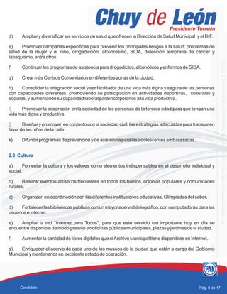 d) Ampliar y diversificar los servicios de salud que ofrecen la Dirección de Salud Municipal y el DIF.
e) Promover campañas específicas para prevenir los principales riesgos a la salud: problemas de
salud de la mujer y el niño, drogadicción, alcoholismo, SIDA, detección temprana de cáncer y
tabaquismo, entre otros.
f) Continuar los programas de asistencia para drogadictos, alcohólicos y enfermos de SIDA.
g) Crear más Centros Comunitarios en diferentes zonas de la ciudad.
h) Consolidar la integración social y ser facilitador de una vida más digna y segura de las personas
con capacidades diferentes, promoviendo su participación en actividades deportivas, culturales y
sociales, y aumentando su capacidad laboral para incorporarlos a la vida productiva.
i) Promover la integración en la sociedad de las personas de la tercera edad para que tengan una
vida más digna y productiva.
j) Diseñar y promover, en conjunto con la sociedad civil, las estrategias adecuadas para trabajar en
favor de los niños de la calle.
k) Difundir programas de prevención y de asistencia para las adolescentes embarazadas.
a) Fomentar la cultura y los valores como elementos indispensables en el desarrollo individual y
social.
b) Realizar eventos artísticos frecuentes en todos los barrios, colonias populares y comunidades
rurales.
c) Organizar, en coordinación con las diferentes instituciones educativas, Olimpiadas del saber.
d) Fortalecer las bibliotecas públicas con un mayor acervo bibliográfico, con computadoras para los
usuarios e internet.
e) Ampliar la red “Internet para Todos”, para que este servicio tan importante hoy en día se
encuentre disponible de modo gratuito en oficinas públicas municipales, plazas y jardines de la ciudad.
f) Aumentar la cantidad de libros digitales que elArchivo Municipal tiene disponibles en Internet.
g) Enriquecer el acervo de cada uno de los museos de la ciudad que están a cargo del Gobierno
Municipal y mantenerlos en excelente estado de operación.
2.3 Cultura
Pág. 8 de 17Candidato
 