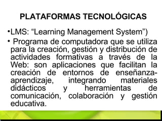 PLATAFORMAS TECNOLÓGICAS LMS: “Learning Management System”) Programa de computadora que se utiliza para la creación, gestión y distribución de actividades formativas a través de la Web: son aplicaciones que facilitan la creación de entornos de enseñanza-aprendizaje, integrando materiales didácticos y herramientas de comunicación, colaboración y gestión educativa. 