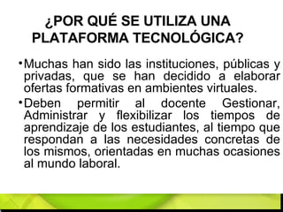 ¿POR QUÉ SE UTILIZA UNA PLATAFORMA TECNOLÓGICA? Muchas han sido las instituciones, públicas y privadas, que se han decidido a elaborar ofertas formativas en ambientes virtuales.  Deben permitir al docente Gestionar, Administrar y flexibilizar los tiempos de aprendizaje de los estudiantes, al tiempo que respondan a las necesidades concretas de los mismos, orientadas en muchas ocasiones al mundo laboral. 