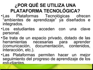 ¿POR QUÉ SE UTILIZA UNA PLATAFORMA TECNOLÓGICA? Las Plataformas Tecnológicas ofrecen “ambientes de aprendizaje” ya diseñados e integrados.  Los estudiantes acceden con una clave personal. Se trata de un espacio privado, dotado de las herramientas necesarias para aprender (comunicación, documentación, contenidos, interacción, etc.).  Las Plataformas permiten hacer un mejor seguimiento del progreso de aprendizaje de los estudiantes. 