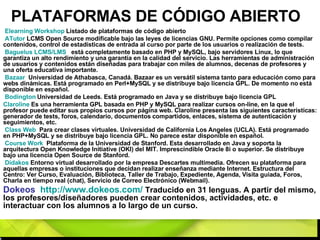 PLATAFORMAS DE CÓDIGO ABIERTO Elearning   Workshop  Listado de plataformas de código abierto ATutor  LCMS Open Source modificable bajo las leyes de licencias GNU. Permite opciones como compilar contenidos, control de estadísticas de entrada al curso por parte de los usuarios o realización de tests.  Baguelus  LCMS/LMS   está completamente basado en PHP y MySQL, bajo servidores Linux, lo que garantiza un alto rendimiento y una garantía en la calidad del servicio. Las herramientas de administración de usuarios y contenidos están diseñadas para trabajar con miles de alumnos, decenas de profesores y una oferta educativa importante.  Bazaar    Universidad de Athabasca, Canadá. Bazaar es un versátil sistema tanto para educación como para webs dinámicas. Está programado en Perl+MySQL y se distribuye bajo licencia GPL. De momento no está disponible en español. Bodington  Universidad de Leeds. Está programado en Java y se distribuye bajo licencia GPL Claroline  Es una herramienta GPL basada en PHP y MySQL para realizar cursos on-line, en la que el profesor puede editar sus propios cursos por página web. Claroline presenta las siguientes características: generador de tests, foros, calendario, documentos compartidos, enlaces, sistema de autenticación y seguimientos, etc. Class  Web   Para crear clases virtuales. Universidad de California Los Angeles (UCLA). Está programado en PHP+MySQL y se distribuye bajo licencia GPL. No parece estar disponible en español. Course   Work   Plataforma de la Universidad de Stanford. Esta desarrollado en Java y soporta la arquitectura Open Knowledge Initiative (OKI) del MIT. Imprescindible Oracle 8i o superior. Se distribuye bajo una licencia Open Source de Stanford. Didakos   Entorno virtual desarrollado por la empresa Descartes multimedia. Ofrecen su plataforma para aquellas empresas o instituciones que decidan realizar enseñanza mediante Internet. Estructura del Centro: Ver Curso, Evaluación, Biblioteca, Taller de Trabajo, Expediente, Agenda, Visita guiada, Foros, Charla en tiempo real (chat), Servicio de Correo Electrónico (Webmail).  Dokeos  http://www.dokeos.com/   Traducido en 31 lenguas. A partir del mismo, los profesores/diseñadores pueden crear contenidos, actividades, etc. e interactuar con los alumnos a lo largo de un curso. 