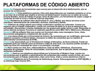 PLATAFORMAS DE CÓDIGO ABIERTO Eclass.Net  Conjunto de herramientas open source para el desarrollo de la teleformación, aún en proceso de construcción. E- Education  3.0  Esta plataforma gratuita y libre está disponible para ser instalada mediante un cd en el servidor de la entidad que imparte el servicio de teleformación. Cuenta con un editor de cursos (Course Builder), zonas de trabajo en grupo, foros de discusión, y la herramienta de copiar o pegar el contenido de todo el curso a modo de copia de seguridad. Eledge  Plataforma de software libre desarrollada en Java y MySql, que ofrece servicios como calendario, administración de contenidos, alumnos, examenes y demás. Fle3  Software de código abierto para trabajo colaborativo asistido por ordenador. Cuenta con espacios para el trabajo colaborativo, cuenta con una base de datos en la que se almacenan las actividades, discusiones y charlas realizadas por los grupos para poder recurrir a ella. Disponible en varios idiomas europeos. Funciona en sistemas operativos como MAC OS X, GNU/Linux y Windows. Ganesha  LMS de software libre que cuenta con funciones tales como mensajería, foros, chats, documentos pedagógicos a disposición del usuario, etc. Ilias  Lms desarrollado por la Universidad de Colonia. Se caracteriza por ser multilingüe, abarcando registros europeos y el Chino básico. Incorpora un editor de contenidos que no requiere al administrador conocimientos de HTML. Interact  Lms desarrollado por el Christchurch College of Education, de Nueva Zelanda. Puede ser empleado tanto por Internet como en Intranet o redes de área local. Los usuarios podrán acceder a todos los foros sin necesidad de volver a un principal y recargar. Ivle  IVLE cuenta con chat, foro, videoconferencia, base de datos, bibliotecas, diccionarios, depósitos de exámenes, listas de comunidades, suscripciones, que se ejecutan desde complejos ambientes multimedia. KEWL 1.2  Kewl es una plataforma desarrollada por la University of Western Cape, cuenta con herramientas para la gestión y administración de contenidos para realizar cursos on-line, así como herramientas para el trabajo colaborativo, tales como foros, chats y correo electrónico interno. LearnLoop  Plataforma de la ITuniversity de Gothenburg, Suecia. Esta programado en PHP+MySQL y se distribuye bajo licencia GPL. 
