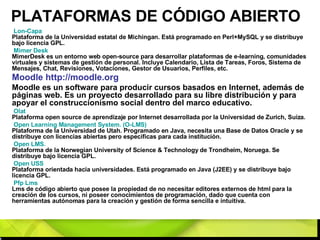 PLATAFORMAS DE CÓDIGO ABIERTO Lon -Capa   Plataforma de la Universidad estatal de Michingan. Está programado en Perl+MySQL y se distribuye bajo licencia GPL. Mimer   Desk   MimerDesk es un entorno web open-source para desarrollar plataformas de e-learning, comunidades virtuales y sistemas de gestión de personal. Incluye Calendario, Lista de Tareas, Foros, Sistema de Mensajes, Chat, Revisiones, Votaciones, Gestor de Usuarios, Perfiles, etc. Moodle http://moodle.org   Moodle es un software para producir cursos basados en Internet, además de páginas web. Es un proyecto desarrollado para su libre distribución y para apoyar el construccionismo social dentro del marco educativo. Olat   Plataforma open source de aprendizaje por Internet desarrollada por la Universidad de Zurich, Suiza. Open  Learning Management System. (O-LMS)   Plataforma de la Universidad de Utah. Programado en Java, necesita una Base de Datos Oracle y se distribuye con licencias abiertas pero especificas para cada institución. Open  LMS.   Plataforma de la Norwegian University of Science & Technology de Trondheim, Noruega. Se distribuye bajo licencia GPL. Open  USS   Plataforma orientada hacia universidades. Está programado en Java (J2EE) y se distribuye bajo licencia GPL.  Pfp   Lms   Lms de código abierto que posee la propiedad de no necesitar editores externos de html para la creación de los cursos, ni poseer conocimientos de programación, dado que cuenta con herramientas autónomas para la creación y gestión de forma sencilla e intuitiva. 