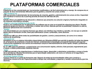 PLATAFORMAS COMERCIALES A2Z  Class   Plataforma on line caracterizada por herramientas modificables y de fácil administración y manejo. Se compone de un paquete de doce herramientas diferentes para la gestión y creación de cursos on-line. ABC  Academy  2.0   LMS que provee al administrador de herramientas de creación, gestión y administración de cursos on-line. Capacidad para mantener el sevicio de e-Learning durante 24 horas los 365 días del año. Accueil   Syfadis ofrece una plataforma de educación a distancia que presenta una solución original y fácilmente integrable en los sistemas informáticos actuales. Adaptive  Learning  Intelligence  Suite (ALIS)   ALIS es una combinación de 10 aplicaciones de software que se unen en el portal de e-learning que ofrece. Permite gestionar grupos de alumnos, contenidos y realizar test on-line. Además permite la posibilidad, mediante un add-on, gestionar aplicaciones de e-commerce. ADDEO   Lms desarrollado por una empresa francesa que ofrece una interface muy intuitiva y sencilla, a la vez que un potente gestor para la formación on-line, tanto para administrar cursos, contenidos, como alumnos. ADVIA   Plataforma LMS que oferta todas las posibilidades de gestión, control y asesoramiento, así como el no vedoso sistema de streamming. Almagesto 4.0   Almagesto 4.0 es un sistema informático desarrollado por Alhambra-EIDOS que permite la gestión de todas las etapas de un proyecto de enseñanza a través de internet, suministrando la tecnología y el soporte necesario para que las instituciones establezcan sus centros de enseñanza virtual en Internet/Intranet de forma rápida, simple y profesional. Angel   Course   Ware   Es un LMS capaz de gestionar, y proporcionar una comunicación rápida y efectiva. Está pensado originalmente para el apoyo a clases presenciales mediante Internet. Anlon   LCMS que permite a las organizaciones o instituciones migrar, desarrollar y administrar contenidos y cursos a través de la red Internet. Muestra herramientas para el aprendizaje colaborativo, así como un refuerzo en la seguridad y provacidad de los usuarios. Archimed .  Campus   Virtuel   Campus Virtuel es un portal de formación web. Dispone de todas las funcionalidades útiles para construir y administrar cursos en la red. Poporciona tests a tiempo real, actividades y espacios y canales comunicativos para los alumnos. 