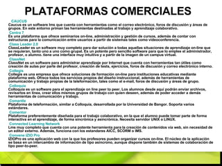PLATAFORMAS COMERCIALES CAUCUS   Caucus es un software lms que cuenta con herramientas como el correo electrónico, foros de discusión y áreas de grupos. En este entorno priman las herramientas destinadas al trabajo y aprendizaje colaborativo. Centra 7   Es una plataforma que ofrece seminarios on-line, administración y gestión de cursos, además de contar con estructuras para la comunicación entre usuarios a partir de sistemas tales como videoconferencia. Class   Leader  2.0   ClassLeader es un software muy completo para dar solución a todas aquellas situaciones de aprendizaje on-line que se requieran, tanto uno a uno como grupal. Es un potente pero sencillo software para que lo emplee el administrador, profesor, o alumno. tiene una interface muy intuitiva y a partir de la imagen de un campus virtual. ClassNet   ClassNet es un software para administrar aprendizaje por Internet que cuenta con herramientas tan útiles como creación de aulas por parte del profesor, creación de tests, ejercicios, foros de discusión y correo electrónico interno. Collegis   Collegis es una empresa que ofrece soluciones de formación on-line para instituciones educativas mediante plataforma web. Ofrece todos los servicios propios del diseño instruccional, además de herramientas de comunicación y trabajo propias de la teleformación, tales como el e-mail, foros de discusión y áreas de grupo. Colloquia   Colloquia es un software para el aprendizaje on line peer to peer. Los alumnos desde aquí podrán enviar archivos, revisarlos en línea, crear ellos mismos grupos de trabajo con quien deseen, además de poder acceder a demás herramientas de comunicación y trabajo. Comantle   Plataforma de teleformación, similar a Colloquia, desarrollada por la Universidad de Bangor. Soporta varios estándares. Comentor   Plataforma preferentemente diseñada para el trabajo colaborativo, en la que el alumno puede tomar parte de forma interactiva en el aprendizaje, de forma sincrónica y asincrónica. Necesita servidor UNIX o LINUX. Connected  Learning  Network   Lms muy completo que cuenta con una potente herramienta para la creación de contenidos vía web, sin necesidad de un editor externo. Además, funciona con los estandares AICC, SCORM o IMS. Convene  IZIO Pro   IZIOPro es una aplicación web con la que los profesores pueden organizar cursos on-line. El núcleo de la aplicación se basa en un intercambio de información de tipo asíncrono, aunque dispone también de sistemas de colaboración de tipo peer-to-peer. 