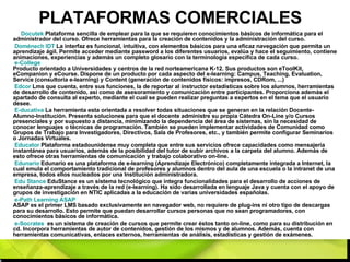 PLATAFORMAS COMERCIALES Docutek  Plataforma sencilla de emplear para la que se requieren conocimientos básicos de informática para el administrador del curso. Ofrece herramientas para la creación de contenidos y la administración del curso. Doménech IDT  La interfaz es funcional, intuitiva, con elementos básicos para una eficaz navegación que permita un aprendizaje ágil. Permite acceder mediante password a los diferentes usuarios, evalúa y hace el seguimiento, contiene animaciones, experiencias y además un completo glosario con la terminología específica de cada curso.   e- College   Producto orientado a Universidades y centros de la red norteamericana K-12. Sus productos son eToolKit, eCompanion y eCourse. Dispone de un producto por cada aspecto del e-learning: Campus, Teaching, Evaluation, Service (consultoría e-learning) y Content (generación de contenidos físicos: impresos, CDRom, ...) Edcor  Lms que cuenta, entre sus funciones, la de reportar al instructor estadísticas sobre los alumnos, herramientas de desarrollo de contenido, así como de asesoramiento y comunicación entre participantes. Proporciona además el apartado de consulta al experto, mediante el cual se pueden realizar preguntas a expertos en el tema que el usuario desee. E- ducativa  La herramienta esta orientada a resolver todas situaciones que se generan en la relación Docente-Alumno-Institución. Presenta soluciones para que el docente administre su propia Cátedra On-Line y/o Cursos presenciales y por supuesto a distancia, minimizando la dependencia del área de sistemas, sin la necesidad de conocer lenguajes o técnicas de programación. También se pueden implementar actividades de Comunidad como Grupos de Trabajo para Investigadores, Directivos, Sala de Profesores, etc., y también permite configurar Seminarios o Jornadas Virtuales. Educator   Plataforma estadounidense muy completa que entre sus servicios ofrece capacidades como mensajería instantánea para usuarios, además de la posibilidad del tutor de subir archivos a la carpeta del alumno. Además de esto ofrece otras herramientas de comunicación y trabajo colaborativo on-line. Edunario  Edunario es una plataforma de e-learning (Aprendizaje Electrónico) completamente integrada a Internet, la cual emula el comportamiento tradicional de profesores y alumnos dentro del aula de una escuela o la intranet de una empresa, todos ellos nucleados por una Institución administradora. Edu   Stance  EduStance es un sistema tecnológico que integra funcionalidades para el desarrollo de acciones de enseñanza-aprendizaje a través de la red (e-learning). Ha sido desarrollada en lenguaje Java y cuenta con el apoyo de grupos de investigación en NTIC aplicadas a la educación de varias universidades españolas. e- Path  Learning ASAP   ASAP es el primer LMS basado exclusivamente en navegador web, no requiere de plug-ins ni otro tipo de descargas para su desarrollo. Esto permite que puedan desarrollar cursos personas que no sean programadores, con conocimientos básicos de informática. e- Socrates   es un sistema de creación de cursos que permite crear éstos tanto on-line, como para su distribución en cd. Incorpora herramientas de autor de contenidos, gestión de los mismos y de alumnos. Además, cuenta con herramientas comunicativas, enlaces externos, herramientas de análisis, estadísticas y gestión de exámenes. 