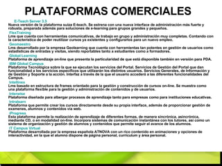 PLATAFORMAS COMERCIALES E- Teach  Server 3.5   Nueva versión de la plataforma suiza E-teach. Se estrena con una nueva interface de administración más fuerte y robusta, preparada además para soluciones de e-learning para grupos grandes y pequeños. FlexTraining   Lms que cuenta con herramientas comunicativas, de trabajo en grupo y administración muy completas. Contando con la característica de poder reutilizar cursos ya existentes y configurarlos para un nuevo empleo. Geomaestro   Lms desarrollado por la empresa Geolearning que cuenta con herramientas tan potentes en gestión de usuarios como estadísticas de entradas y visitas, siendo reportables tanto a estudiantes como a formadores. Global Learning   Plataforma de aprendizaje on-line que presenta la particularidad de que está disponible también en versión para PDA. IBM Global  Campus   Plataforma Tecnológica sobre la que se ejecutan los servicios del Portal. Servicios de Gestión del Portal que dan funcionalidad a los servicios específicos que utilizarán los distintos usuarios. Servicios Generales, de Información y de Gestión y Soporte a la acción. Interfaz a través de la que el usuario accederá a las diferentes funcionalidades del Campus. Intellinex   Lms basado en estructura de frames orientado para la gestión y construcción de cursos on-line. Se muestra como una plataforma flexible para la gestión y administración de contenidos y de usuarios. Interwise   Plataforma diseñada para albergar procesos de aprendizaje tanto para empresas como para instituciones educativas. Intralearn   Plataforma que permite crear los cursos directamente desde su propia interface, además de proporcionar gestión de examenes, alumnos y contenidos vía web. iProgress   Esta plataforma permite la realización de aprendizaje de diferentes formas, de manera sincrónica, asincrónica, mediante CD, o en modalidad on-line. Incorpora sistemas de comunicación instantánea con los tutores, así como un sistema de organización y gestión de alumnos y contenidos que permite seguir el avance de los alumnos. IT  Campus  Virtual   Plataforma desarrollada por la empresa española ATNOVA con un rico contenido en animaciones y opciones de interactividad, en la que el alumno dispone de página personal, currículum y área personal. 