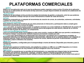 PLATAFORMAS COMERCIALES IZIOPro   IZIOPro es una aplicación web con la que los profesores pueden organizar cursos on-line. El núcleo de la aplicación se basa en un intercambio de información de tipo asíncrono, aunque dispone también de sistemas de colaboración de tipo peer-to-peer. Jenza   Educator   Plataforma de aprendizaje on-line provista de amplias herramientas de gestión y evaluación, entre las que podemos encontrar exámenes a tiempo real que se suman directamente al boletín de notas del alumno. KoTrain   Plataforma compuesta por un paquete de herramientas de creación de cursos, de contenidos, exámenes, actividades, y gestión de cursos y alumnos. LearnLinc   Live  e-Learning   Esta plataforma ofrece los beneficios de una clase presencial, la interacción y participación dada su amplia gama derecursos comunicativos y zonas de trabajo. Librix  con Librix, el usuario puede acceder en cualquier momento a su curso mediante su identificación de usuario. El administrador puede obtener rápidamente un informe acerca del progreso de cada alumno, además de un informe global de todo el grupo de alumnos y su comparación. Lotus  Learning Management System   Lotus ha evolucionado desde LearningSpace q esta nueva versión, creada por IBM Lotus que permite a estudiantes y formadores trabajar conjuntamente mediante espacios previamente creados para ello. Luvit  Lms sueco desarrollado por profesionales de la educación, que destaca por su arquitectura escalable, su flexibilidad referente a los diferentes estándares internacionales, además de ser un sistema abierto a ser integrado en sistemas externos. Posee una herramienta de creación de cursos, además de permitir al administrador controlar contenidos y todo lo referente a los usuarios. Media Plus   Plataforma adaptable y configurable para el autoaprendizaje a través de Internet. Disponible para intranets y para la red Internet. Mentorware   Diseñado para gestionar la teleformación, esta plataforma combina un LMS con un LCMS integrados en el mismo paquete. Se caracteriza por ser muy intuitivo y de fácil navegación cara a los usuarios. Net  Campus   NETcampus se caracteriza por su sencillez de funcionamiento y su capacidad para integrar todas las herramientas necesarias para gestionar, administrar, organizar, coordinar, diseñar e impartir programas de formación, convirtiéndose en una herramienta de gran utilidad y eficacia tanto para el administrador de los cursos como para el profesorado y alumnado. 