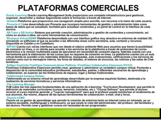 PLATAFORMAS COMERCIALES Oracle   iLearning  Oracle Learning Management Suite proporciona una completa infraestructura para gestionar, organizar, desarrollar y realizar seguimiento sobre la formación a través de Internet. Outstart  Plataforma que proporciona una navegación amplia pero sencilla, con recursos a la mano de cada usuario. Pinnacle  4.3  Lms desarrollado por Pinnacle que incorpora herramientas de gestión y administración tales como bases de datos que se actualizan, facilidad para actualizar contenidos y un panel de control en la interface de cada alumno. QS Tutor y QS  Author  Sistema que permite creación, administración y gestión de contenidos y conocimiento, así como su acceso a ellos, así como herramientas de comunicación. RCampus  Virtual DEMA  Plataforma desarrollada con una interface gráfica muy atractiva en entornos de realidad 3D, simulando un edificioen el que se acceden a las diferentes áreas como secretaría, aula, contacto y recursos. Disponible en Catalán y en Castellano. SEPAD  Cuenta con varias interfaces que van desde el clásico ambiente Web para usuarios que tienen la posibilidad de conexión en línea, o un cliente para acceder a los servicios de la plataforma a través de protocolos de correo electrónico o la versión multimedia capaz de ejecutarse sin necesidad de conexión alguna. Además cuenta con una herramienta para la elaboración de los cursos que no requiere de conexión en línea. La plataforma cuenta con un aula virtual donde se acceden a los materiales didácticos, búsquedas, auto evaluaciones, calificaciones y los servicios de tutorías como son la mensajería interna, los foros de debates, el sistema de anuncios, las noticias y las salas de Chat temáticas. Softarc   Centrinity   FirstClass   Communications   Platform  /  FirstClass   Collaborative   Classroom  (FCCC)   FirstClass Collaborative Classroom permite crear, gestionar y administrar un verdadero campus virtual. Poniendo a disposición de la comunidad educativa (profesores, estudiantes, padres..) diferentes escenarios de aprendizaje y colaboración, se superan así las limitaciones de espacio, lugar y tiempo tradicionales. Teleformedia   Campus  Garben   Teleformedia es un entorno virtual de aprendizaje desarrollado por la empresa española Garben, destinada a la realización de servicios formativos y servicios informativos. The  Learning Manager   TLM cubre los tres aspectos fundamentales de una aplicación de e-learning: "Curriculum Development, que permite la definición de materiales curriculares (cursos, temarios, tutoriales, etc.), "Course Delivery" que permite al alumno recorrer el curso mientras aprende, y "Learner management" para que el profesor pueda monitorizar el rendimiento de sus alumnos. Así mismo, dispone de las típicas herramientas de colaboración: e-mail, chat y foros. Theorix -LCMS   Theorix es un gestor de aprendizaje que permite la creación de entornos tanto en Internet como en intranets, es un sistema escalable, multilenguaje y multiusuario, ya que existe la vista del administrador, del profesor, del facilitador y del alumno. Permite crear y gestionar cursos sin necesidad de ser programador. 