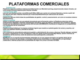 PLATAFORMAS COMERCIALES TopClass   Lms   Plataforma capaz de combinar sistemas de teleformación con Blended Learning, proporcionando clases virtuales, así como proporcionando espacios para tutorías virtuales. Training  Partner  2000   Lms con una interface similar a la de Microsoft Office 2000, que cuenta con ventanas flotantes y menús a partir del clic derecho del ratón. Reporta informes por e-mail automáticamente por cada acción de usuario. TutorObjects   Plataforma LMS que oferta todas las posibilidades de gestión, control y asesoramiento, así como el novedoso sistema del streamming. Vértice e-Learning   Vértice e-Learning cuenta con una potente herramienta para la formación online, la Plataforma elearning vértice, perfectamente adaptable a distintas metodologías educativas, tipos de público y dimensión de la audiencia. Además cumple con los estándares más importantes del mercado (SCORM/AICC), facilitando la integración, la compatibilidad y la reutilización de los contenidos. VirtualProfe   Plataforma desarrollada por la empresa andaluza Ingenia que muestra un potente gestor de cursos y usuarios, así como una interface intuitiva y sencilla al usuario. Web  Ct  4.1   Lms comercial de extraordinaria potencia de gestión y administración de cursos y alumnos. Permite albergar variedad de cursos o asignaturas a la vez, accediendo a cada uno desde el panel principal (My WebCt). Genera informes de estadísticas de los alumnos, tanto de asistencia como participación y evaluación. WebMentor   WebMentor es un conjunto de herramientas integradas en un Lms capaces de lograr una gestión eficaz de los diferentes recursos de aprendizaje, contenidos y aplicaciones destinadas a la comunicación y el aprendizaje colaborativo. Además proporciona la posibilidad de migrar los cursos a formato CD-ROM. 