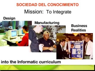 Mission:   To Integrate  into the Informatic curriculum Manufacturing Business  Realities Design SOCIEDAD DEL CONOCIMIENTO 