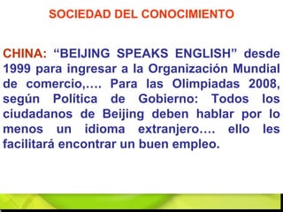 CHINA:  “BEIJING SPEAKS ENGLISH” desde 1999 para ingresar a la Organización Mundial de comercio,…. Para las Olimpiadas 2008, según Política de Gobierno: Todos los ciudadanos de Beijing deben hablar por lo menos un idioma extranjero…. ello les facilitará encontrar un buen empleo. SOCIEDAD DEL CONOCIMIENTO 