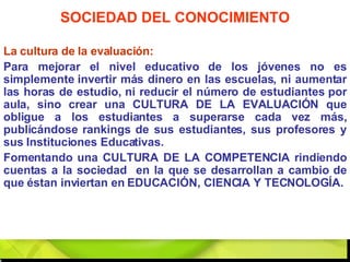 La cultura de la evaluación: Para mejorar el nivel educativo de los jóvenes no es simplemente invertir más dinero en las escuelas, ni aumentar las horas de estudio, ni reducir el número de estudiantes por aula, sino crear una CULTURA DE LA EVALUACIÓN que obligue a los estudiantes a superarse cada vez más, publicándose rankings de sus estudiantes, sus profesores y sus Instituciones Educativas.  Fomentando una CULTURA DE LA COMPETENCIA rindiendo cuentas a la sociedad  en la que se desarrollan a cambio de que éstan inviertan en EDUCACIÓN, CIENCIA Y TECNOLOGÍA. SOCIEDAD DEL CONOCIMIENTO 