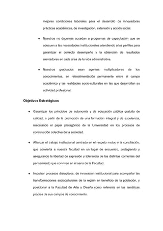 mejores condiciones laborales para el desarrollo de innovadoras
prácticas académicas, de investigación, extensión y acción social.
● Nuestros no docentes accedan a programas de capacitación que se
adecuen a las necesidades institucionales atendiendo a los perfiles para
garantizar el correcto desempeño y la obtención de resultados
alentadores en cada área de la vida administrativa.
● Nuestros graduados sean agentes multiplicadores de los
conocimientos, en retroalimentación permanente entre el campo
académico y las realidades socio-culturales en las que desarrollan su
actividad profesional.
Objetivos Estratégicos
● Garantizar los principios de autonomía y de educación pública gratuita de
calidad, a partir de la promoción de una formación integral y de excelencia,
rescatando el papel protagónico de la Universidad en los procesos de
construcción colectiva de la sociedad.
● Afianzar el trabajo institucional centrado en el respeto mutuo y la conciliación,
que convierta a nuestra facultad en un lugar de encuentro, protegiendo y
asegurando la libertad de expresión y tolerancia de las distintas corrientes del
pensamiento que conviven en el seno de la Facultad.
● Impulsar procesos disruptivos, de innovación institucional para acompañar las
transformaciones socioculturales de la región en beneficio de la población, y
posicionar a la Facultad de Arte y Diseño como referente en las temáticas
propias de sus campos de conocimiento.
 