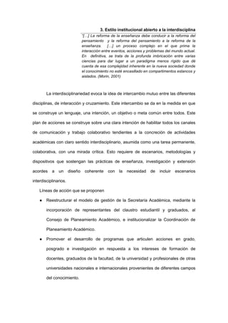 3. Estilo institucional abierto a la interdisciplina
“[…] La reforma de la enseñanza debe conducir a la reforma del
pensamiento y la reforma del pensamiento a la reforma de la
enseñanza. […] un proceso complejo en el que prima la
interacción entre eventos, acciones y problemas del mundo actual.
En definitiva, se trata de la profunda imbricación entre varias
ciencias para dar lugar a un paradigma menos rígido que dé
cuenta de esa complejidad inherente en la nueva sociedad donde
el conocimiento no esté encasillado en compartimentos estancos y
aislados. (Morin, 2001)
La interdisciplinariedad evoca la idea de intercambio mutuo entre las diferentes
disciplinas, de interacción y cruzamiento. Este intercambio se da en la medida en que
se construye un lenguaje, una intención, un objetivo o meta común entre todos. Este
plan de acciones se construye sobre una clara intención de habilitar todos los canales
de comunicación y trabajo colaborativo tendientes a la concreción de actividades
académicas con claro sentido interdisciplinario, asumida como una tarea permanente,
colaborativa, con una mirada crítica. Esto requiere de escenarios, metodologías y
dispositivos que sostengan las prácticas de enseñanza, investigación y extensión
acordes a un diseño coherente con la necesidad de incluir escenarios
interdisciplinarios.
Líneas de acción que se proponen
● Reestructurar el modelo de gestión de la Secretaría Académica, mediante la
incorporación de representantes del claustro estudiantil y graduados, al
Consejo de Planeamiento Académico, e institucionalizar la Coordinación de
Planeamiento Académico.
● Promover el desarrollo de programas que articulen acciones en grado,
posgrado e investigación en respuesta a los intereses de formación de
docentes, graduados de la facultad, de la universidad y profesionales de otras
universidades nacionales e internacionales provenientes de diferentes campos
del conocimiento.
 