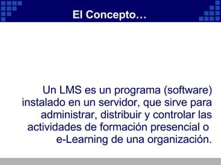 El Concepto… Un LMS es un programa (software) instalado en un servidor, que sirve para administrar, distribuir y controlar las actividades de formación presencial o e-Learning de una organización.