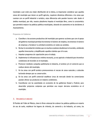 SAN MATEO ATENCO ~ PLATAFORMA ELECTORAL 7
municipio y por ende una mejor distribución de la misma, es importante considerar que aquellas
zonas del municipio que tienen un perfil agrícola, requieren dinámicas diferentes a los zonas que
cuentan con un perfil industrial o turístico, estas diferencias solo pueden hacerse valer desde el
ámbito municipal, por ello, nuestra plataforma impulsa el municipio libre, como la característica
que permitirá mejorar las políticas públicas municipales, dotando de autonomía en las decisiones al
Ayuntamiento.
Propuestas de Gobierno:
a. Coordinar a los sectores productivos del municipio para generar acciones que con el apoyo
del gobierno municipal permitan incrementar el número de empleos, incrementar el número
de empresas y fortalecer la actividad económica en todos sus sentidos.
b. Revisar la necesidad de trámites que en muchas ocasiones desalientan la inversión, omitiendo
aquellos innecesarios y simplificando aquellos trámites que si lo sean.
c. Impulsar programas de capacitación para el trabajo.
d. Implementar la infraestructura mínima necesaria, ya sea agrícola o industrial para incentivar
condiciones de inversión en el municipio.
e. Promover mediante campañas publicitarias la industria, el turismo y/o el comercio que se
realizan dentro del municipio.
f. En las zonas con perfil turístico promoveremos el rescate de zonas naturales y culturales
luchando siempre por su conservación.
g. En las zonas con perfil comercial establecer áreas de mercado donde los comerciantes
puedan ofertar sus productos en mejores condiciones.
h. Coordinarse con las autoridades en economía de los gobiernos Estatal y Federal, para
desarrollar proyectos conjuntos que permitan una mayor derrama económica en el
municipio.
3. DESARROLLO URBANO
El Partido del Valle de México, tiene la firme voluntad de ordenar las políticas públicas en materia
de uso de suelo, establecer los lugares de vivienda, de comercio y de industria, así como, los
 