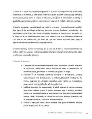 SAN MATEO ATENCO ~ PLATAFORMA ELECTORAL 12
El centro de la acción social de cualquier gobierno es la justicia en las oportunidades de desarrollo
personal de los individuos, a partir de las posibilidades reales de cubrir las necesidades básicas de
los ciudadanos, temas como el empleo, la educación, el deporte, la alimentación, la salud y la
igualdad de oportunidades, deberán estar siempre en la agenda de cualquier gobierno municipal.
Una de las formas para combatir la pobreza, radica en la asesoría y organización que el municipio
debe hacer de las actividades productivas, apoyando empresas familiares y organizando a las
comunidades para acércales mercados donde puedan introducir de manera exitosa sus productos,
es obligación de las autoridades municipales, estar informados de las actividades económicas de
cada una de sus comunidades, de forma tal, que esta misma autoridad pueda conocer
específicamente con que elementos se les puede apoyar.
En nuestro partido, estamos convencidos, que a pesar de la falta de recursos económicos que
pudiera existir, con voluntad política se puede solventar problemas graves en el desarrollo social,
en tal sentido hacemos las siguientes:
Propuestas de gobierno:
a. Coadyuvar con el Gobierno Estatal y Federal en la implementación de los programas
de vacunación, planificación familiar, información sobre las enfermedades de
transmisión sexual, prevención de enfermedades y zonas de riesgo.
b. Fomentar en el municipio actividades deportivas y diversificarlas, haciendo
campeonatos en otras disciplinas como el atletismo, básquetbol, voleibol, etc. Así
mismo, programas de actividades recreativas, como talleres de manualidades,
programas de convivencia familiar y ferias productivas.
c. Establecer convenios con las autoridades de salud, para que de manera continua y
programada mediante un plan de trabajo, abarcando todo el territorio municipal,
existan en el municipio brigadas de atención dental, de detección de enfermedades
como el cáncer, ultrasonido, de vacunación antirrábica, así como, la esterilización
de animales domésticos y control de animales callejeros.
d. Reforzar la educación básica y media superior, con apoyo del Instituto Nacional
para la de Educación de los Adultos.
 