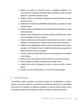 SAN MATEO ATENCO ~ PLATAFORMA ELECTORAL 13
e. Impulsar las opciones de educación técnica y profesional atendiendo a las
características del municipio de San Mateo Atenco, teniendo en cuenta la vocación
productiva y las opciones laborales que tiene.
f. Habilitar o mejorar en el municipio, el programa de desayunos escolares para niños
de escasos recursos.
g. Implementar en función de las posibilidades presupuestales, un programa de apoyo
de útiles escolares.
h. Orientar a los jóvenes estudiantes sobre los programas de becas existentes para evitar
la deserción escolar.
i. Establecer centros dependientes del municipio, donde la población pueda acceder
a nuevas tecnologías como lo es el internet.
j. Mejorar la infraestructura del municipio en materia deportiva, recreativa y cultural
habilitando o construyendo más y mejores espacios para la práctica del deporte.
k. Establecer como obligatoriedad, principios rectores de desarrollo social en todo el
municipio, con la finalidad de crear las condiciones institucionales que garanticen el
disfrute del derecho social de la población.
l. Creación de asilos para adultos mayores que se vean en desamparo por el abandono
de sus familiares.
m. Proponer las leyes que protejan los derechos del acceso a los servicios de salud.
n. Promover políticas de empleo y capacitación para el adulto mayor.
o. Ampliación del servicio de albergues, así como de centros de atención y asesoría
gratuita.
p. Creación de la casa del adulto mayor, en el cual se les de apoyo integral.
6. GRUPOS VULNERABLES
La protección a grupos vulnerables va más allá de terminar con el analfabetismo o la pobreza
extrema, es necesario concientizar a la sociedad de la necesidad de terminar con la vulnerabilidad
de este sector de la población, los programas de gobierno en todos los niveles se limitan a tener
una presencia mediática y mercadológica sin combatir a fondo sus verdaderas necesidades.
 