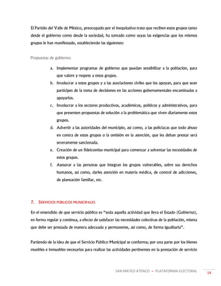 SAN MATEO ATENCO ~ PLATAFORMA ELECTORAL 14
El Partido del Valle de México, preocupado por el inequitativo trato que reciben estos grupos tanto
desde el gobierno como desde la sociedad, ha tomado como suyas las exigencias que los mismos
grupos le han manifestado, estableciendo las siguientes:
Propuestas de gobierno:
a. Implementar programas de gobierno que puedan sensibilizar a la población, para
que valore y respete a estos grupos.
b. Involucrar a estos grupos y a las asociaciones civiles que los apoyan, para que sean
partícipes de la toma de decisiones en las acciones gubernamentales encaminadas a
apoyarlos.
c. Involucrar a los sectores productivos, académicos, políticos y administrativos, para
que presenten propuestas de solución a la problemática que viven diariamente estos
grupos.
d. Advertir a las autoridades del municipio, así como, a las policiacas que todo abuso
en contra de estos grupos o la omisión en la atención, que les deban prestar será
severamente sancionada.
e. Creación de un fideicomiso municipal para comenzar a solventar las necesidades de
estos grupos.
f. Asesorar a las personas que integran los grupos vulnerables, sobre sus derechos
humanos, así como, darles atención en materia médica, de control de adicciones,
de planeación familiar, etc.
7. SERVICIOS PÚBLICOS MUNICIPALES
En el entendido de que servicio público es “toda aquella actividad que lleva el Estado (Gobierno),
en forma regular y continua, a efecto de satisfacer las necesidades colectivas de la población, misma
que debe ser prestada de manera adecuada y permanente, así como, de forma igualitaria”.
Partiendo de la idea de que el Servicio Público Municipal se conforma; por una parte por los bienes
muebles e inmuebles necesarios para realizar las actividades pertinentes en la prestación de servicio
 