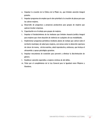 SAN MATEO ATENCO ~ PLATAFORMA ELECTORAL 17
e. Impulsar la creación de la Clínica de la Mujer en, que brinden atención integral
gratuita.
f. Impulsar programas de empleo que le den prioridad a la creación de plazas para que
las cubran mujeres.
g. Desarrollo de programas y proyectos productivos para grupos de mujeres que
quieran incubar empresas.
h. Capacitación en el trabajo para grupos de mujeres.
i. Impulsar el fortalecimiento de los institutos que brinden Asesoría jurídica integral
para mujeres que viven situación de violencia en cualquiera de sus modalidades.
j. Implementar programas periódicos mediante planes de trabajo que cubran todo el
territorio municipal, de salud para mujeres, con temas como la detección oportuna
de cáncer de mama, cérvico-uterino, salud reproductiva, embarazo, que incluya el
ultrasonido y apoyo psicológico gratuitos.
k. Impulsar mecanismos de transición para prevenir y eliminar la discriminación de
género.
l. Establecer atención especializa a mujeres víctimas de del delito.
m. Velar por el cumplimiento de la Ley General para la Igualdad entre Mujeres y
Hombres.
 