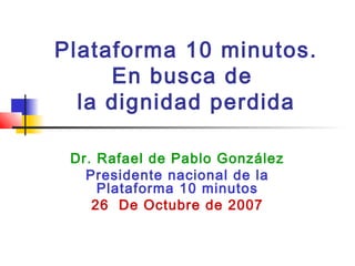 Plataforma 10 minutos.
En busca de
la dignidad perdida
Dr. Rafael de Pablo González
Presidente nacional de la
Plataforma 10 minutos
26 De Octubre de 2007
 