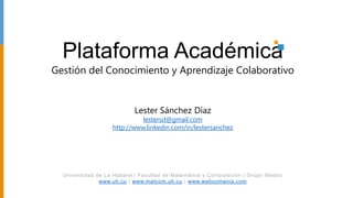 Plataforma Académica
Gestión del Conocimiento y Aprendizaje Colaborativo


                           Lester Sánchez Díaz
                             lestersd@gmail.com
                   http://www.linkedin.com/in/lestersanchez




  Universidad de La Habana | Facultad de Matemática y Computación | Grupo Weboo
               www.uh.cu | www.matcom.uh.cu | www.weboomania.com
 