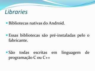 Libraries
 Bibliotecas nativas do Android.


 Essas bibliotecas são pré-instaladas pelo o
 fabricante.

 São todas escritas em        linguagem   de
 programação C ou C++
 