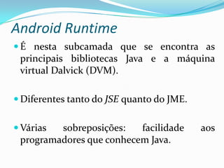 Android Runtime
 É nesta subcamada que se encontra as
 principais bibliotecas Java e a máquina
 virtual Dalvick (DVM).

 Diferentes tanto do JSE quanto do JME.


 Várias sobreposições:   facilidade       aos
 programadores que conhecem Java.
 