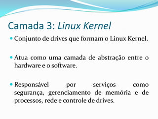 Camada 3: Linux Kernel
 Conjunto de drives que formam o Linux Kernel.


 Atua como uma camada de abstração entre o
 hardware e o software.

 Responsável       por      serviços  como
 segurança, gerenciamento de memória e de
 processos, rede e controle de drives.
 