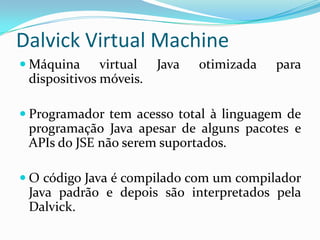 Dalvick Virtual Machine
 Máquina     virtual   Java   otimizada   para
 dispositivos móveis.

 Programador tem acesso total à linguagem de
 programação Java apesar de alguns pacotes e
 APIs do JSE não serem suportados.

 O código Java é compilado com um compilador
 Java padrão e depois são interpretados pela
 Dalvick.
 