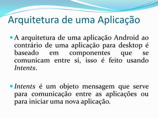 Arquitetura de uma Aplicação
 A arquitetura de uma aplicação Android ao
 contrário de uma aplicação para desktop é
 baseado em      componentes que se
 comunicam entre si, isso é feito usando
 Intents.

 Intents é um objeto mensagem que serve
 para comunicação entre as aplicações ou
 para iniciar uma nova aplicação.
 