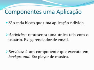 Componentes uma Aplicação
 São cada bloco que uma aplicação é divida.


Activities: representa uma única tela com o
 usuário. Ex: gerenciador de email.

Services: é um componente que executa em
 background. Ex: player de música.
 