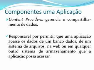 Componentes uma Aplicação
Content Providers: gerencia o compartilha-
 mento de dados.

Responsável por permitir que uma aplicação
 acesse os dados de um banco dados, de um
 sistema de arquivos, na web ou em qualquer
 outro sistema de armazenamento que a
 aplicação possa acessar.
 