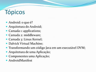 Tópicos
   Android: o que é?
   Arquitetura do Android;
   Camada 1: applications;
   Camada 2: middleware;
   Camada 3: Linux Kernel;
   Dalvick Virtual Machine;
   Transformando um código Java em um executável DVM;
   Arquitetura de uma Aplicação;
   Componentes uma Aplicação;
   AndroidManifest
 