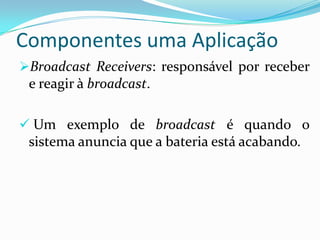 Componentes uma Aplicação
Broadcast Receivers: responsável por receber
 e reagir à broadcast.

 Um exemplo de broadcast é quando o
 sistema anuncia que a bateria está acabando.
 