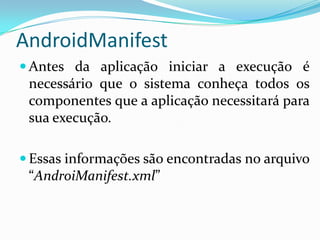 AndroidManifest
 Antes da aplicação iniciar a execução é
 necessário que o sistema conheça todos os
 componentes que a aplicação necessitará para
 sua execução.

 Essas informações são encontradas no arquivo
 “AndroiManifest.xml”
 