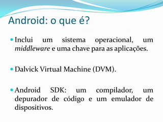 Android: o que é?
 Inclui um sistema operacional, um
 middleware e uma chave para as aplicações.

 Dalvick Virtual Machine (DVM).


 Android    SDK: um compilador, um
 depurador de código e um emulador de
 dispositivos.
 
