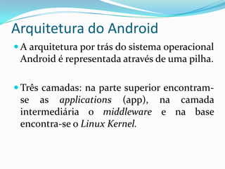 Arquitetura do Android
 A arquitetura por trás do sistema operacional
 Android é representada através de uma pilha.

 Três camadas: na parte superior encontram-
 se as applications (app), na camada
 intermediária o middleware e na base
 encontra-se o Linux Kernel.
 