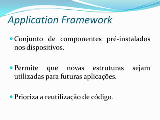 Application Framework
 Conjunto de componentes pré-instalados
 nos dispositivos.

 Permite   que novas estruturas       sejam
 utilizadas para futuras aplicações.

 Prioriza a reutilização de código.
 