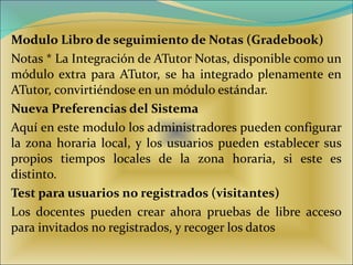 Modulo Libro de seguimiento de Notas (Gradebook)   Notas * La Integración de ATutor Notas, disponible como un módulo extra para ATutor, se ha integrado plenamente en ATutor, convirtiéndose en un módulo estándar.  Nueva Preferencias del Sistema  Aquí en este modulo los administradores pueden configurar la zona horaria local, y los usuarios pueden establecer sus propios tiempos locales de la zona horaria, si este es distinto.  Test para usuarios no registrados (visitantes)   Los docentes pueden crear ahora pruebas de libre acceso para invitados no registrados, y recoger los datos  