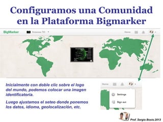 Configuramos una Comunidad
en la Plataforma Bigmarker

Inicialmente con doble clic sobre el logo
del mundo, podemos colocar una imagen
identificatoria.
Luego ajustamos el seteo donde ponemos
los datos, idioma, geolocalización, etc.
Prof. Sergio Bosio.2013

 