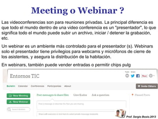Meeting o Webinar ?
Las videoconferencias son para reuniones privadas. La principal diferencia es
que todo el mundo dentro de una video conferencia es un "presentador", lo que
significa todo el mundo puede subir un archivo, iniciar / detener la grabación,
etc.
Un webinar es un ambiente más controlado para el presentador (s). Webinars
solo el presentador tiene privilegios para webcams y micrófonos de cierre de
los asistentes, y asegura la distribución de la habitación.
En webinars, también puede vender entradas o permitir chips pulg

Prof. Sergio Bosio.2013

 